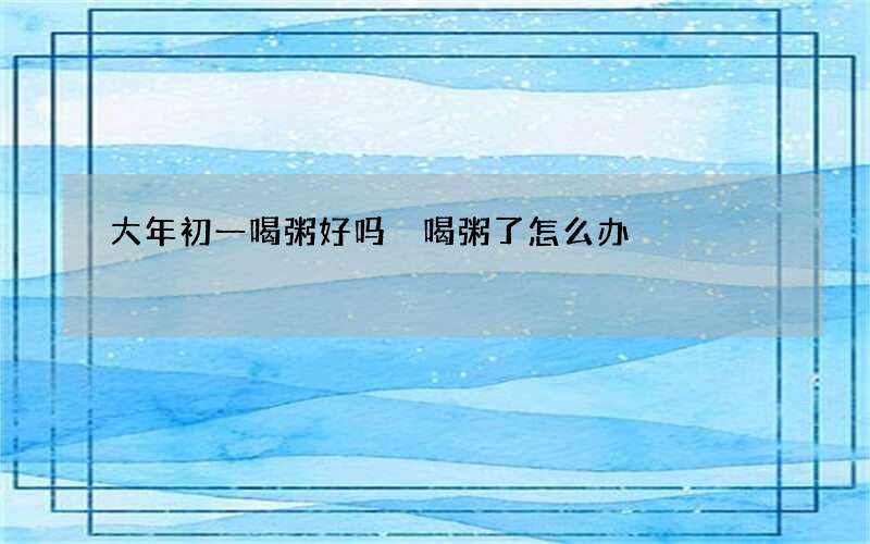 大年初一喝粥好吗 喝粥了怎么办